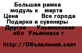 Большая рамка - модуль к 8 марта! › Цена ­ 1 700 - Все города Подарки и сувениры » Другое   . Ульяновская обл.,Ульяновск г.